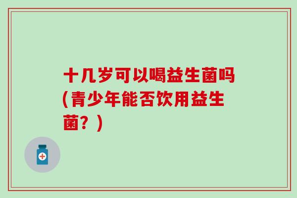 十几岁可以喝益生菌吗(青少年能否饮用益生菌？)