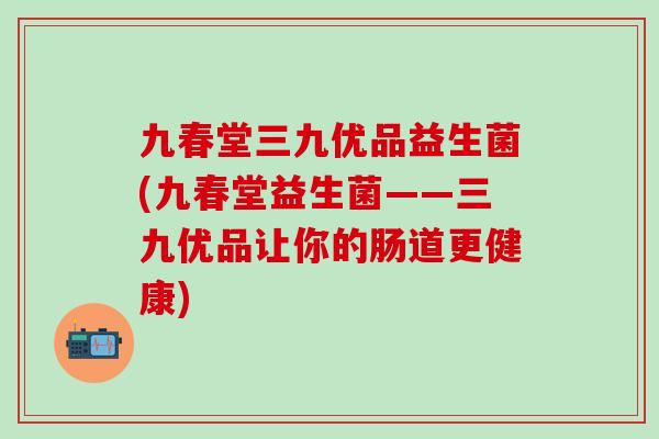 九春堂三九优品益生菌(九春堂益生菌——三九优品让你的肠道更健康)