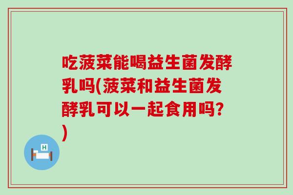吃菠菜能喝益生菌发酵乳吗(菠菜和益生菌发酵乳可以一起食用吗？)