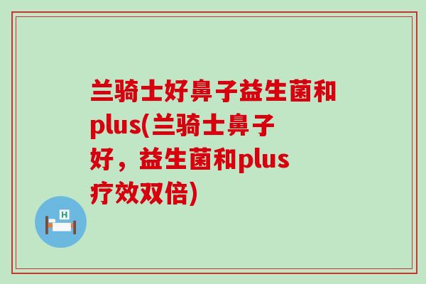 兰骑士好鼻子益生菌和plus(兰骑士鼻子好，益生菌和plus疗效双倍)
