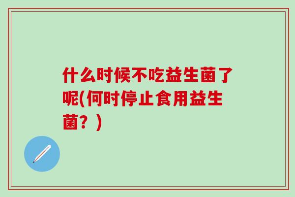 什么时候不吃益生菌了呢(何时停止食用益生菌？)