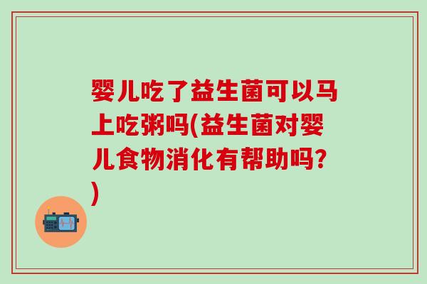 婴儿吃了益生菌可以马上吃粥吗(益生菌对婴儿食物消化有帮助吗？)