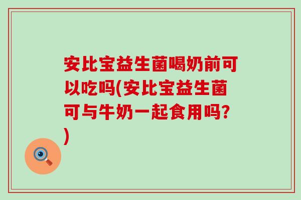 安比宝益生菌喝奶前可以吃吗(安比宝益生菌可与牛奶一起食用吗？)