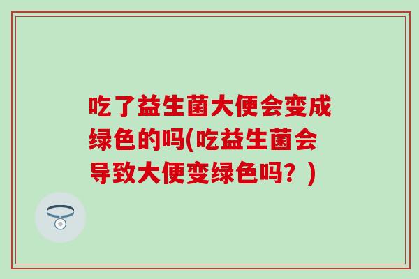 吃了益生菌大便会变成绿色的吗(吃益生菌会导致大便变绿色吗？)