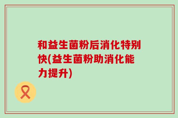 和益生菌粉后消化特别快(益生菌粉助消化能力提升)