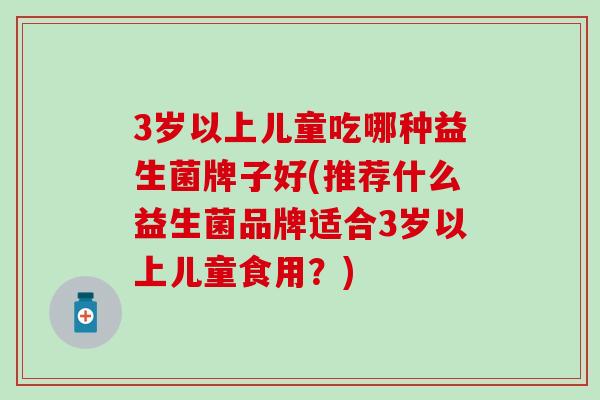 3岁以上儿童吃哪种益生菌牌子好(推荐什么益生菌品牌适合3岁以上儿童食用?) 3岁以上儿童吃哪种益生菌牌子好(推荐什么益生菌品牌适合3岁以上儿童食用?)