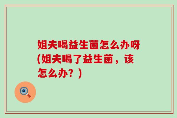 姐夫喝益生菌怎么办呀(姐夫喝了益生菌,该怎么办?) 姐夫喝益生菌怎么办呀(姐夫喝了益生菌,该怎么办?)