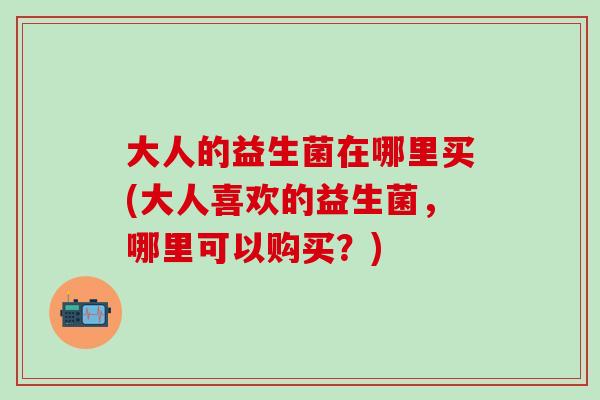 大人的益生菌在哪里买(大人喜欢的益生菌，哪里可以购买？)