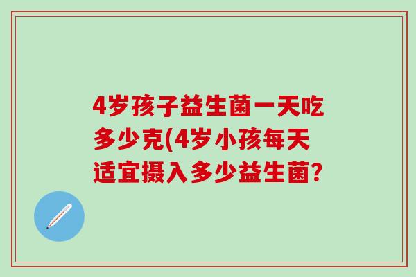 4岁孩子益生菌一天吃多少克(4岁小孩每天适宜摄入多少益生菌? 4岁孩子益生菌一天吃多少克(4岁小孩每天适宜摄入多少益生菌?