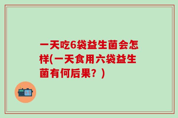一天吃6袋益生菌会怎样(一天食用六袋益生菌有何后果？)