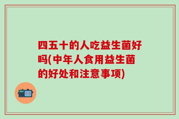 四五十的人吃益生菌好吗(中年人食用益生菌的好处和注意事项)