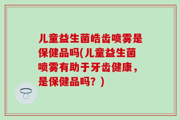 儿童益生菌皓齿喷雾是保健品吗(儿童益生菌喷雾有助于牙齿健康,是保健品吗?) 儿童益生菌皓齿喷雾是保健品吗(儿童益生菌喷雾有助于牙齿健康,是保健品吗?)