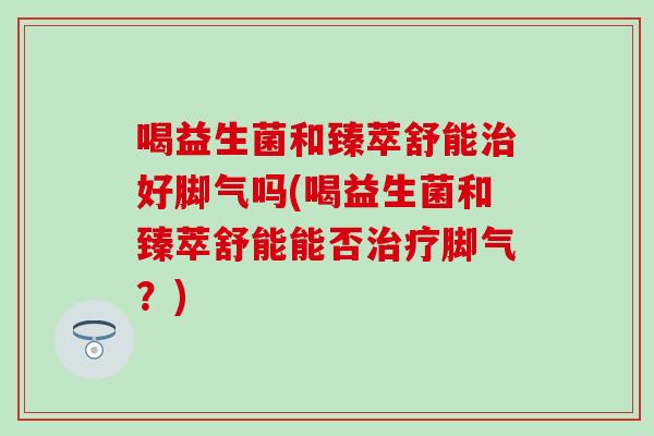 喝益生菌和臻萃舒能好脚气吗(喝益生菌和臻萃舒能能否脚气？)