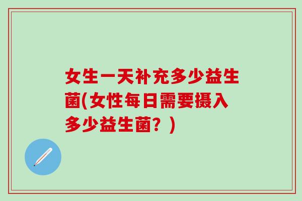 女生一天补充多少益生菌(女性每日需要摄入多少益生菌?) 女生一天补充多少益生菌(女性每日需要摄入多少益生菌?)