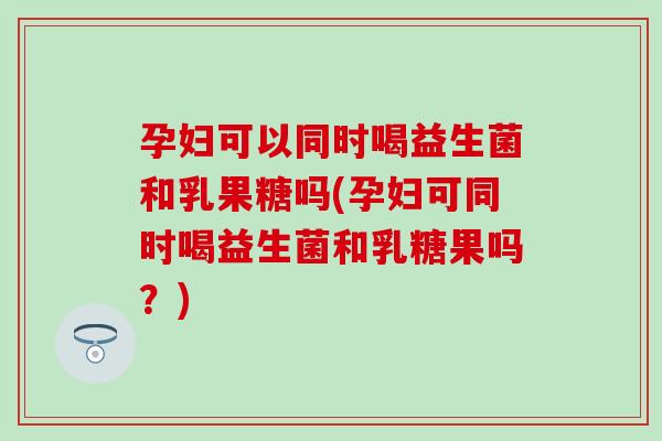 孕妇可以同时喝益生菌和乳果糖吗(孕妇可同时喝益生菌和乳糖果吗？)