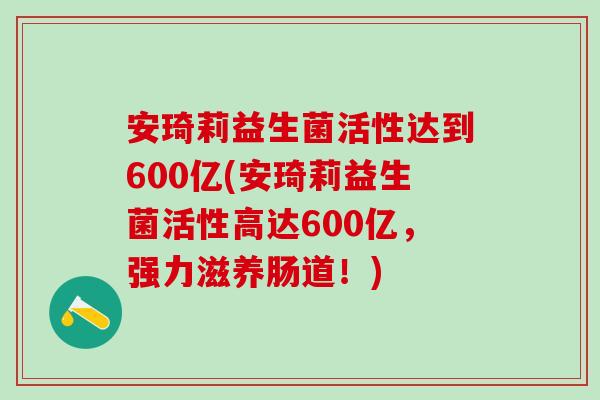 安琦莉益生菌活性达到600亿(安琦莉益生菌活性高达600亿，强力滋养肠道！)