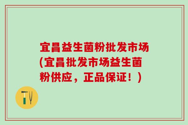宜昌益生菌粉批发市场(宜昌批发市场益生菌粉供应，正品保证！)