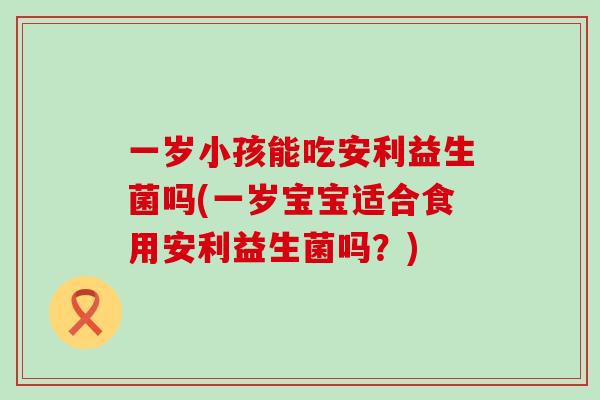 一岁小孩能吃安利益生菌吗(一岁宝宝适合食用安利益生菌吗?) 一岁小孩能吃安利益生菌吗(一岁宝宝适合食用安利益生菌吗?)