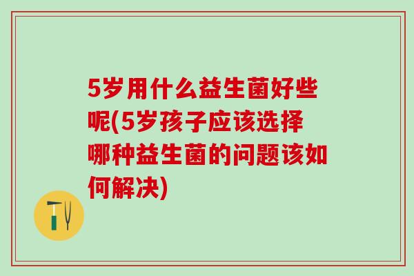 5岁用什么益生菌好些呢(5岁孩子应该选择哪种益生菌的问题该如何解决)