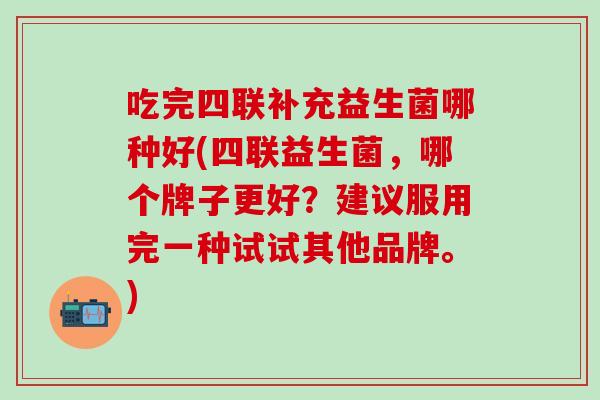 吃完四联补充益生菌哪种好(四联益生菌，哪个牌子更好？建议服用完一种试试其他品牌。)