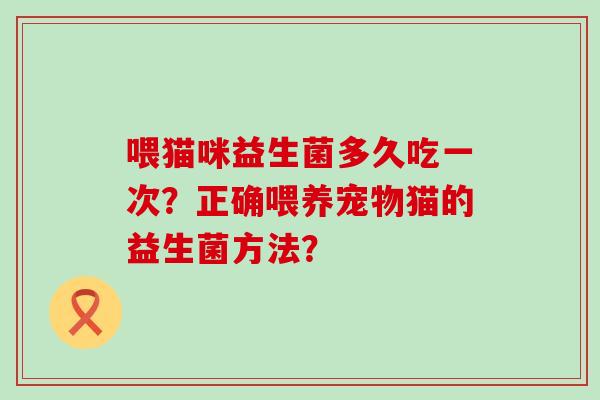 喂猫咪益生菌多久吃一次?正确喂养宠物猫的益生菌方法? 喂猫咪益生菌多久吃一次?正确喂养宠物猫的益生菌方法?