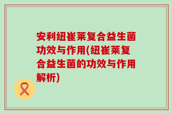 安利纽崔莱复合益生菌功效与作用(纽崔莱复合益生菌的功效与作用解析)