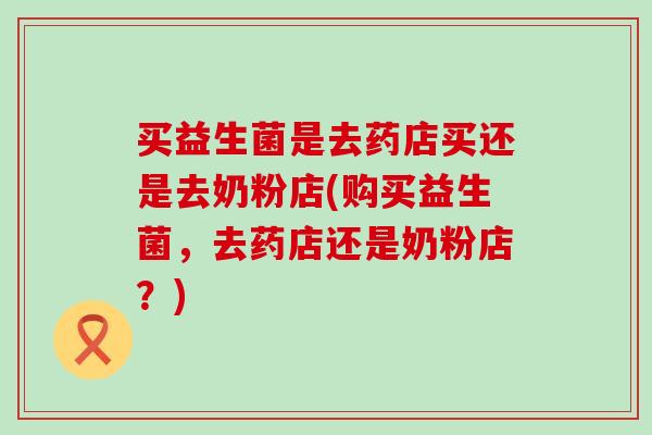 买益生菌是去药店买还是去奶粉店(购买益生菌，去药店还是奶粉店？)