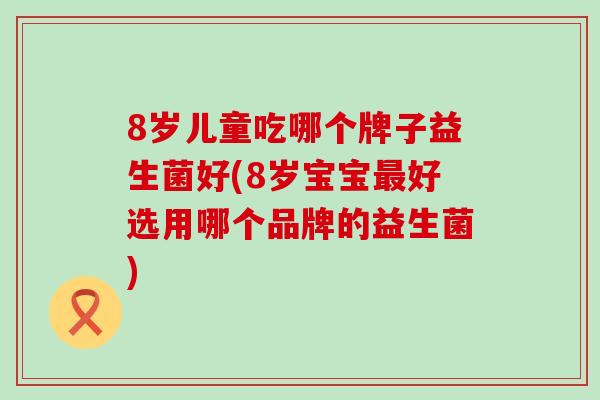 8岁儿童吃哪个牌子益生菌好(8岁宝宝好选用哪个品牌的益生菌)