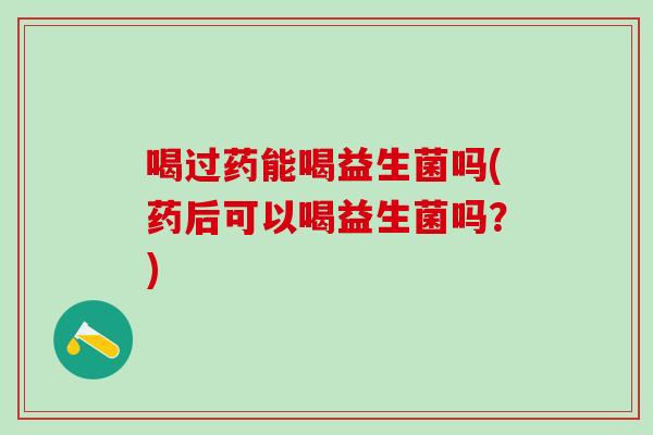 喝过药能喝益生菌吗(药后可以喝益生菌吗？)