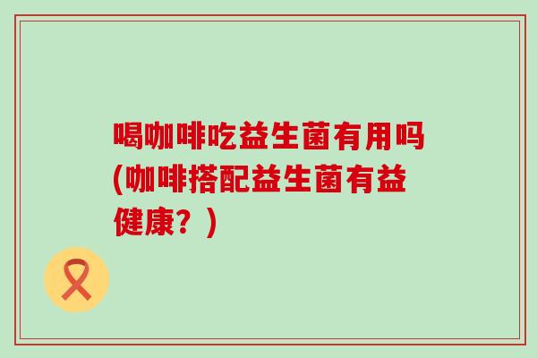 喝咖啡吃益生菌有用吗(咖啡搭配益生菌有益健康？)
