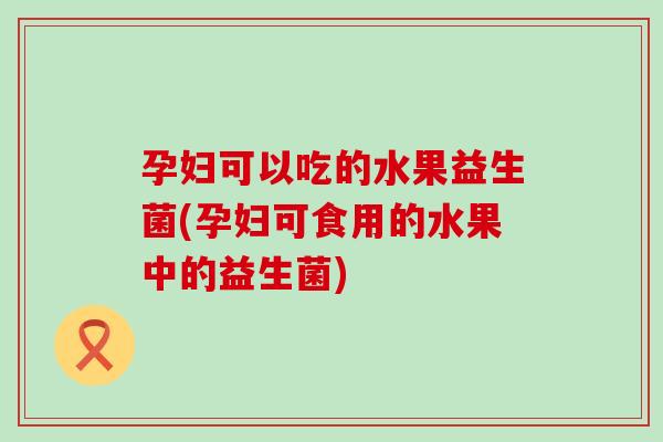 孕妇可以吃的水果益生菌(孕妇可食用的水果中的益生菌)