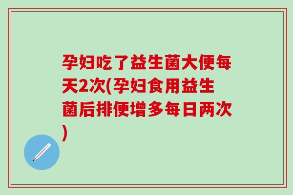 孕妇吃了益生菌大便每天2次(孕妇食用益生菌后排便增多每日两次)