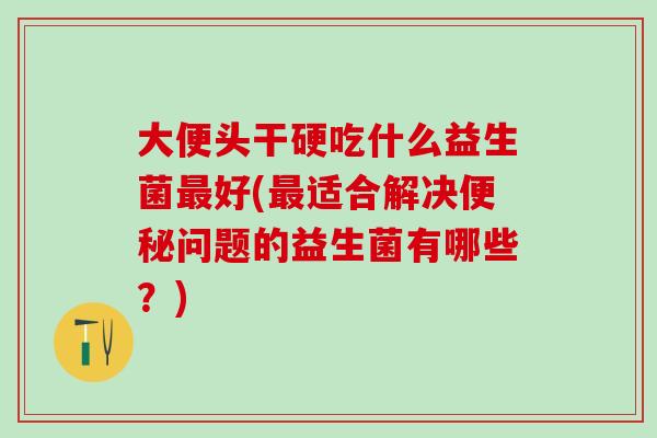 大便头干硬吃什么益生菌好(适合解决问题的益生菌有哪些？)