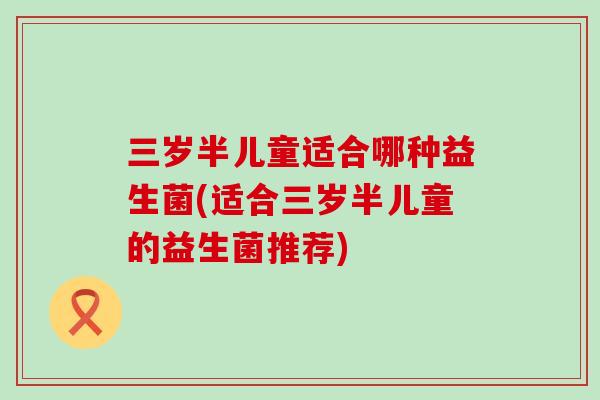 三岁半儿童适合哪种益生菌(适合三岁半儿童的益生菌推荐)