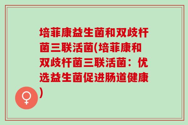 培菲康益生菌和双歧杆菌三联活菌(培菲康和双歧杆菌三联活菌：优选益生菌促进肠道健康)