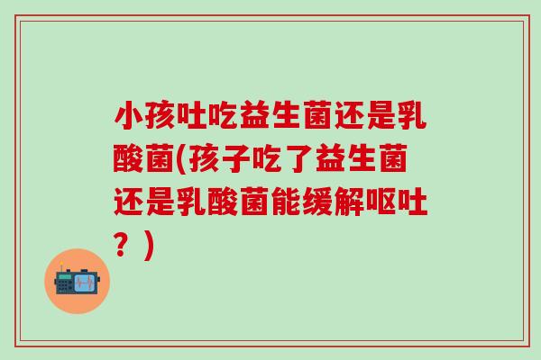 小孩吐吃益生菌还是乳酸菌(孩子吃了益生菌还是乳酸菌能缓解？)