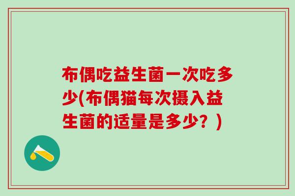 布偶吃益生菌一次吃多少(布偶猫每次摄入益生菌的适量是多少？)