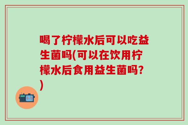 喝了柠檬水后可以吃益生菌吗(可以在饮用柠檬水后食用益生菌吗？)