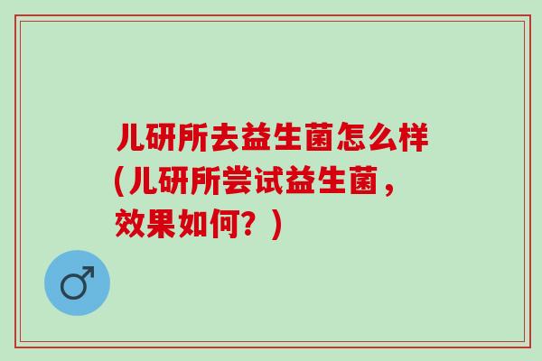 儿研所去益生菌怎么样(儿研所尝试益生菌，效果如何？)