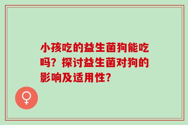 小孩吃的益生菌狗能吃吗？探讨益生菌对狗的影响及适用性？