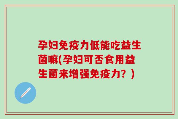孕妇力低能吃益生菌嘛(孕妇可否食用益生菌来增强力？)