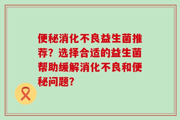 益生菌推荐？选择合适的益生菌帮助缓解和问题？