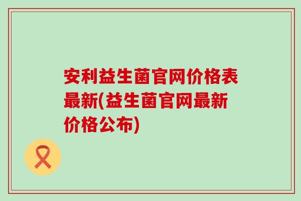 安利益生菌官网价格表新(益生菌官网新价格公布)