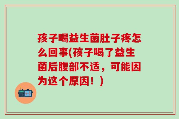 孩子喝益生菌肚子疼怎么回事(孩子喝了益生菌后腹部不适，可能因为这个原因！)