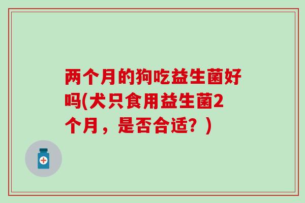 两个月的狗吃益生菌好吗(犬只食用益生菌2个月，是否合适？)
