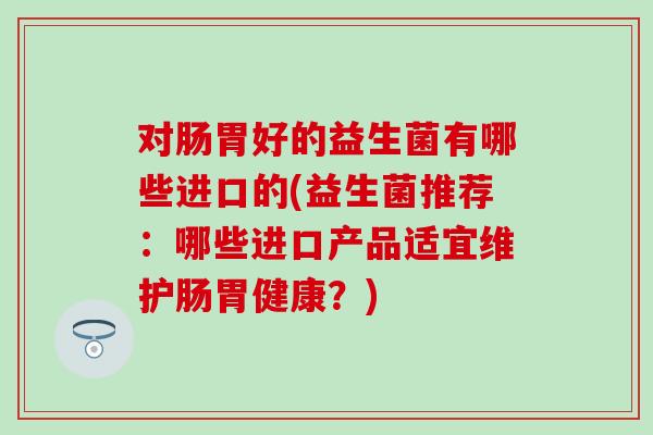 对肠胃好的益生菌有哪些进口的(益生菌推荐：哪些进口产品适宜维护肠胃健康？)