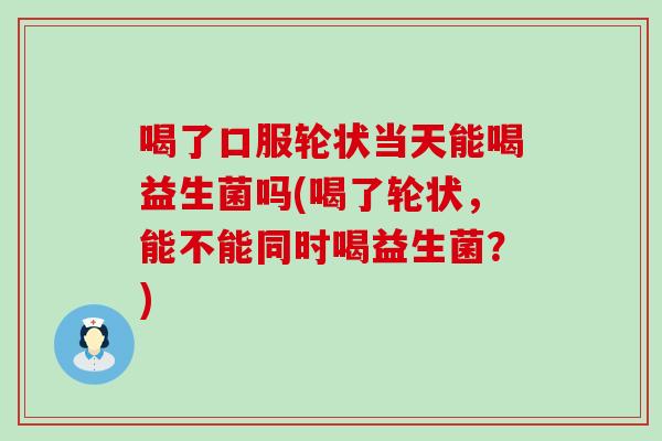 喝了口服轮状当天能喝益生菌吗(喝了轮状，能不能同时喝益生菌？)