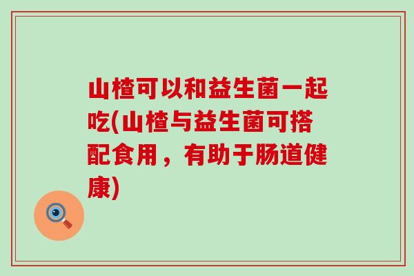 山楂可以和益生菌一起吃(山楂与益生菌可搭配食用，有助于肠道健康)