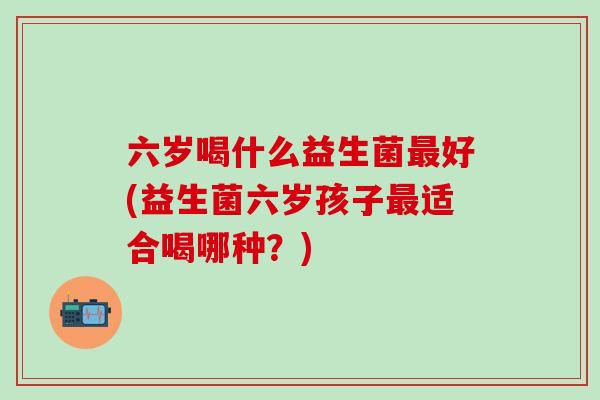 六岁喝什么益生菌好(益生菌六岁孩子适合喝哪种？)