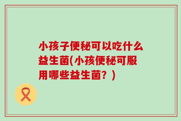 小孩子可以吃什么益生菌(小孩可服用哪些益生菌？)